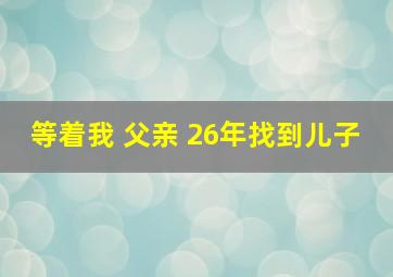 等着我 父亲 26年找到儿子